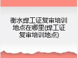 衡水焊工证复审培训地点在哪里(焊工证复审培训地点)