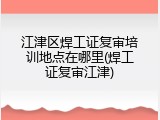 江津区焊工证复审培训地点在哪里(焊工证复审江津)
