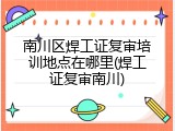 南川区焊工证复审培训地点在哪里(焊工证复审南川)