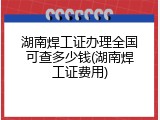 湖南焊工证办理全国可查多少钱(湖南焊工证费用)