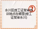永川区焊工证复审培训地点在哪里(焊工证复审永川)