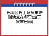 巴南区焊工证复审培训地点在哪里(焊工复审巴南)