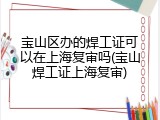 宝山区办的焊工证可以在上海复审吗(宝山焊工证上海复审)