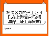 杨浦区办的焊工证可以在上海复审吗(杨浦焊工证上海复审)