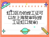 虹口区办的焊工证可以在上海复审吗(焊工证虹口复审)