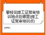 攀枝花焊工证复审培训地点在哪里(焊工证复审培训点)