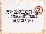 万州区焊工证复审培训地点在哪里(焊工证复审万州)