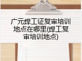 广元焊工证复审培训地点在哪里(焊工复审培训地点)