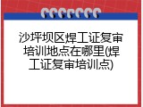 沙坪坝区焊工证复审培训地点在哪里(焊工证复审培训点)
