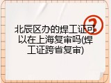 北辰区办的焊工证可以在上海复审吗(焊工证跨省复审)