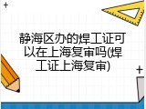 静海区办的焊工证可以在上海复审吗(焊工证上海复审)