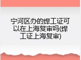 宁河区办的焊工证可以在上海复审吗(焊工证上海复审)