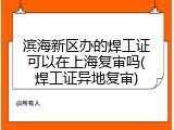 滨海新区办的焊工证可以在上海复审吗(焊工证异地复审)