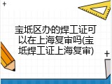 宝坻区办的焊工证可以在上海复审吗(宝坻焊工证上海复审)
