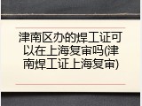 津南区办的焊工证可以在上海复审吗(津南焊工证上海复审)