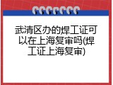 武清区办的焊工证可以在上海复审吗(焊工证上海复审)