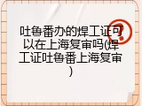 吐鲁番办的焊工证可以在上海复审吗(焊工证吐鲁番上海复审)