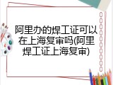 阿里办的焊工证可以在上海复审吗(阿里焊工证上海复审)