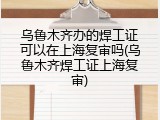 乌鲁木齐办的焊工证可以在上海复审吗(乌鲁木齐焊工证上海复审)