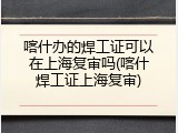喀什办的焊工证可以在上海复审吗(喀什焊工证上海复审)