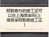 阿勒泰办的焊工证可以在上海复审吗(上海复审阿勒泰焊工证)