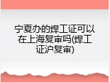 宁夏办的焊工证可以在上海复审吗(焊工证沪复审)