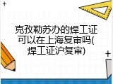克孜勒苏办的焊工证可以在上海复审吗(焊工证沪复审)