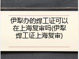 伊犁办的焊工证可以在上海复审吗(伊犁焊工证上海复审)