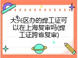 大兴区办的焊工证可以在上海复审吗(焊工证跨省复审)
