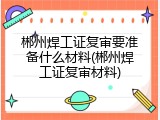 郴州焊工证复审要准备什么材料(郴州焊工证复审材料)