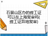 石景山区办的焊工证可以在上海复审吗(焊工证异地复审)