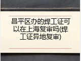 昌平区办的焊工证可以在上海复审吗(焊工证异地复审)
