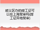 顺义区办的焊工证可以在上海复审吗(焊工证异地复审)