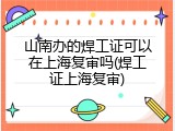 山南办的焊工证可以在上海复审吗(焊工证上海复审)
