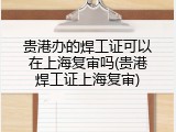 贵港办的焊工证可以在上海复审吗(贵港焊工证上海复审)