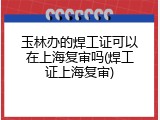 玉林办的焊工证可以在上海复审吗(焊工证上海复审)