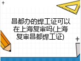 昌都办的焊工证可以在上海复审吗(上海复审昌都焊工证)