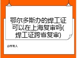 鄂尔多斯办的焊工证可以在上海复审吗(焊工证跨省复审)