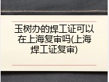 玉树办的焊工证可以在上海复审吗(上海焊工证复审)