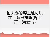 包头办的焊工证可以在上海复审吗(焊工证上海复审)