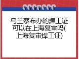 乌兰察布办的焊工证可以在上海复审吗(上海复审焊工证)