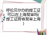 呼伦贝尔办的焊工证可以在上海复审吗(焊工证跨省复审上海)