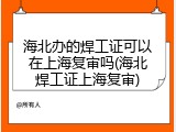海北办的焊工证可以在上海复审吗(海北焊工证上海复审)