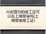 兴安盟办的焊工证可以在上海复审吗(上海复审焊工证)