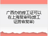 广西办的焊工证可以在上海复审吗(焊工证跨省复审)