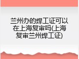 兰州办的焊工证可以在上海复审吗(上海复审兰州焊工证)