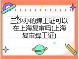 三沙办的焊工证可以在上海复审吗(上海复审焊工证)