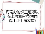 海南办的焊工证可以在上海复审吗(海南焊工证上海复审)