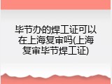 毕节办的焊工证可以在上海复审吗(上海复审毕节焊工证)