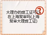 大理办的焊工证可以在上海复审吗(上海复审大理焊工证)
